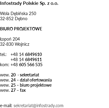 Infostrady Polskie Sp. z o.o. Wola Dębińska 250 32-852 Dębno BIURO PROJEKTOWE Łopoń 204 32-830 Wojnicz tel.: +48 14 6849610 +48 14 6849611 kom: +48 605 566 535 wew. 20 - sekretariat wew. 24 – dział ofertowania wew. 25 – biuro projektowe wew. 27 – fax e-mail: sekretariat@infostrady.com